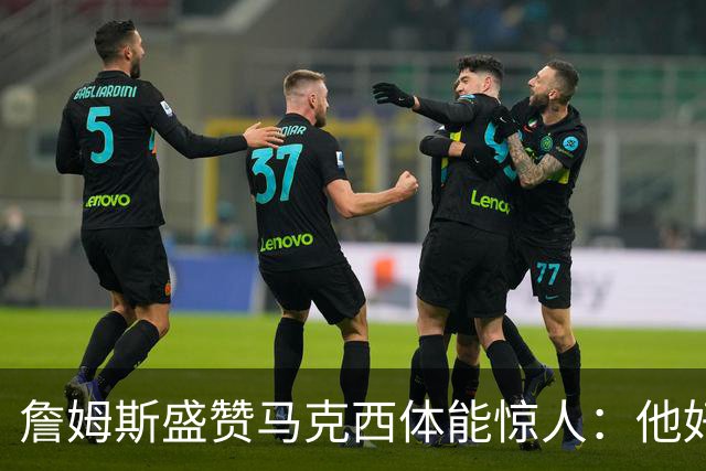 詹姆斯盛赞马克西体能惊人：他好像根本不会累